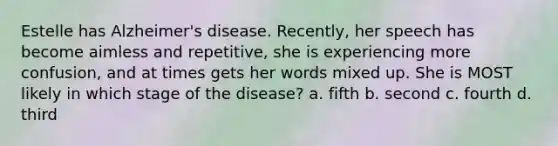 Estelle has Alzheimer's disease. Recently, her speech has become aimless and repetitive, she is experiencing more confusion, and at times gets her words mixed up. She is MOST likely in which stage of the disease? a. fifth b. second c. fourth d. third