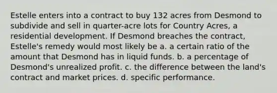 Estelle enters into a contract to buy 132 acres from Desmond to subdivide and sell in quarter-acre lots for Country Acres, a residential development. If Desmond breaches the contract, Estelle's remedy would most likely be a. a certain ratio of the amount that Desmond has in liquid funds. b. a percentage of Desmond's unrealized profit. c. the difference between the land's contract and market prices. d. specific performance.