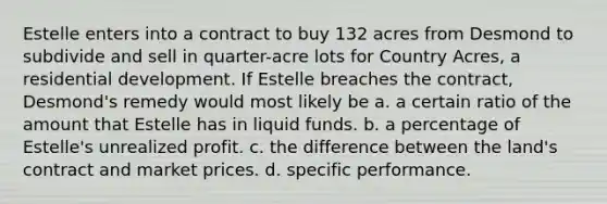 Estelle enters into a contract to buy 132 acres from Desmond to subdivide and sell in quarter-acre lots for Country Acres, a residential development. If Estelle breaches the contract, Desmond's remedy would most likely be a. a certain ratio of the amount that Estelle has in liquid funds. b. a percentage of Estelle's unrealized profit. c. the difference between the land's contract and market prices. d. specific performance.