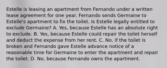 Estelle is leasing an apartment from Fernando under a written lease agreement for one year. Fernando sends Germaine to Estelle's apartment to fix the toilet. Is Estelle legally entitled to exclude Germaine? A. Yes, because Estelle has an absolute right to exclude. B. Yes, because Estelle could repair the toilet herself and deduct the expense from her rent. C. No, if the toilet is broken and Fernando gave Estelle advance notice of a reasonable time for Germaine to enter the apartment and repair the toilet. D. No, because Fernando owns the apartment.