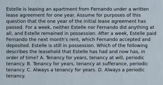 Estelle is leasing an apartment from Fernando under a written lease agreement for one year. Assume for purposes of this question that the one year of the initial lease agreement has passed. For a week, neither Estelle nor Fernando did anything at all, and Estelle remained in possession. After a week, Estelle paid Fernando the next month's rent, which Fernando accepted and deposited. Estelle is still in possession. Which of the following describes the leasehold that Estelle has had and now has, in order of time? A. Tenancy for years, tenancy at will, periodic tenancy. B. Tenancy for years, tenancy at sufferance, periodic tenancy. C. Always a tenancy for years. D. Always a periodic tenancy.