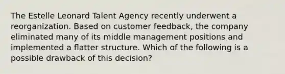 The Estelle Leonard Talent Agency recently underwent a reorganization. Based on customer feedback, the company eliminated many of its middle management positions and implemented a ﬂatter structure. Which of the following is a possible drawback of this decision?