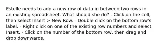 Estelle needs to add a new row of data in between two rows in an existing spreadsheet. What should she do? - Click on the cell, then select Insert > New Row. - Double click on the bottom row's label. - Right click on one of the existing row numbers and select Insert. - Click on the number of the bottom row, then drag and drop downwards.