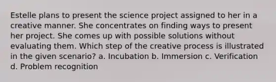 Estelle plans to present the science project assigned to her in a creative manner.​ She concentrates on finding ways to present her project. She comes up with possible solutions without evaluating them. Which step of the creative process is illustrated in the given scenario? a. ​Incubation b. ​Immersion c. ​Verification d. ​Problem recognition