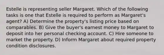 Estelle is representing seller Margaret. Which of the following tasks is one that Estelle is required to perform as Margaret's agent? A) Determine the property's listing price based on comparables. B) Give the buyer's earnest money to Margaret to deposit into her personal checking account. C) Hire someone to market the property. D) Inform Margaret about required property condition disclosures.