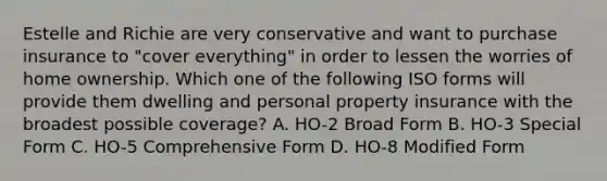 Estelle and Richie are very conservative and want to purchase insurance to "cover everything" in order to lessen the worries of home ownership. Which one of the following ISO forms will provide them dwelling and personal property insurance with the broadest possible coverage? A. HO-2 Broad Form B. HO-3 Special Form C. HO-5 Comprehensive Form D. HO-8 Modified Form