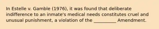 In Estelle v. Gamble (1976), it was found that deliberate indifference to an inmate's medical needs constitutes cruel and unusual punishment, a violation of the __________ Amendment.