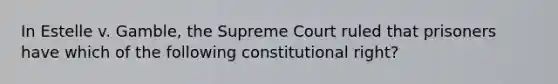 In Estelle v. Gamble, the Supreme Court ruled that prisoners have which of the following constitutional right?