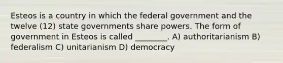 Esteos is a country in which the federal government and the twelve (12) state governments share powers. The form of government in Esteos is called ________. A) authoritarianism B) federalism C) unitarianism D) democracy