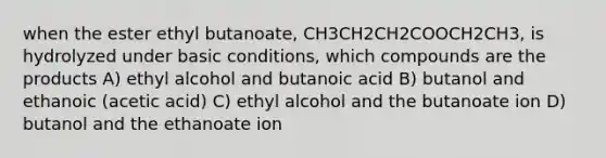 when the ester ethyl butanoate, CH3CH2CH2COOCH2CH3, is hydrolyzed under basic conditions, which compounds are the products A) ethyl alcohol and butanoic acid B) butanol and ethanoic (acetic acid) C) ethyl alcohol and the butanoate ion D) butanol and the ethanoate ion