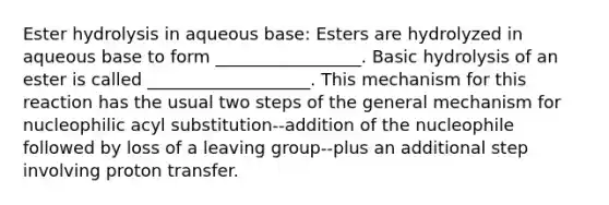 Ester hydrolysis in aqueous base: Esters are hydrolyzed in aqueous base to form _________________. Basic hydrolysis of an ester is called ___________________. This mechanism for this reaction has the usual two steps of the general mechanism for nucleophilic acyl substitution--addition of the nucleophile followed by loss of a leaving group--plus an additional step involving proton transfer.