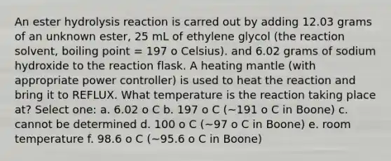 An ester hydrolysis reaction is carred out by adding 12.03 grams of an unknown ester, 25 mL of ethylene glycol (the reaction solvent, boiling point = 197 o Celsius). and 6.02 grams of sodium hydroxide to the reaction flask. A heating mantle (with appropriate power controller) is used to heat the reaction and bring it to REFLUX. What temperature is the reaction taking place at? Select one: a. 6.02 o C b. 197 o C (~191 o C in Boone) c. cannot be determined d. 100 o C (~97 o C in Boone) e. room temperature f. 98.6 o C (~95.6 o C in Boone)