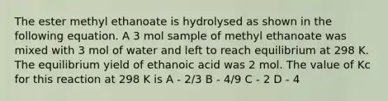 The ester methyl ethanoate is hydrolysed as shown in the following equation. A 3 mol sample of methyl ethanoate was mixed with 3 mol of water and left to reach equilibrium at 298 K. The equilibrium yield of ethanoic acid was 2 mol. The value of Kc for this reaction at 298 K is A - 2/3 B - 4/9 C - 2 D - 4