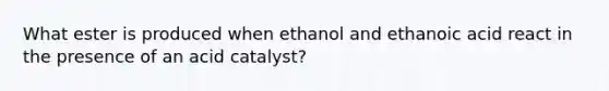 What ester is produced when ethanol and ethanoic acid react in the presence of an acid catalyst?