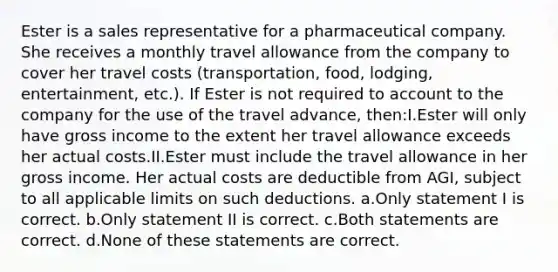 Ester is a sales representative for a pharmaceutical company. She receives a monthly travel allowance from the company to cover her travel costs (transportation, food, lodging, entertainment, etc.). If Ester is not required to account to the company for the use of the travel advance, then:I.Ester will only have gross income to the extent her travel allowance exceeds her actual costs.II.Ester must include the travel allowance in her gross income. Her actual costs are deductible from AGI, subject to all applicable limits on such deductions. a.Only statement I is correct. b.Only statement II is correct. c.Both statements are correct. d.None of these statements are correct.