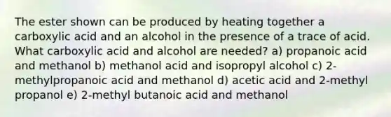 The ester shown can be produced by heating together a carboxylic acid and an alcohol in the presence of a trace of acid. What carboxylic acid and alcohol are needed? a) propanoic acid and methanol b) methanol acid and isopropyl alcohol c) 2-methylpropanoic acid and methanol d) acetic acid and 2-methyl propanol e) 2-methyl butanoic acid and methanol