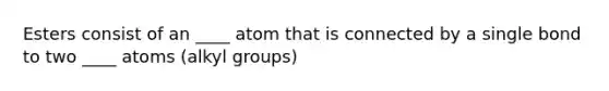 Esters consist of an ____ atom that is connected by a single bond to two ____ atoms (alkyl groups)