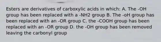 Esters are derivatives of carboxylic acids in which: A. The -OH group has been replaced with a -NH2 group B. The -oH group has been replaced with an -OR group C. the -COOH group has been replaced with an -OR group D. the -OH group has been removed leaving the carbonyl group