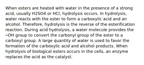 When esters are heated with water in the presence of a strong acid, usually H2SO4 or HCl, hydrolysis occurs. In hydrolysis, water reacts with the ester to form a carboxylic acid and an alcohol. Therefore, hydrolysis is the reverse of the esterification reaction. During acid hydrolysis, a water molecule provides the ─OH group to convert the carbonyl group of the ester to a carboxyl group. A large quantity of water is used to favor the formation of the carboxylic acid and alcohol products. When hydrolysis of biological esters occurs in the cells, an enzyme replaces the acid as the catalyst.