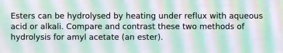 Esters can be hydrolysed by heating under reflux with aqueous acid or alkali. Compare and contrast these two methods of hydrolysis for amyl acetate (an ester).