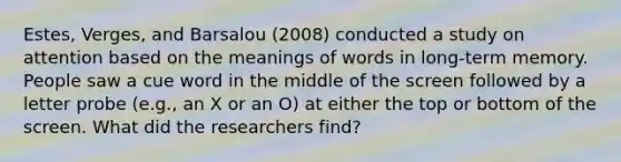 Estes, Verges, and Barsalou (2008) conducted a study on attention based on the meanings of words in long-term memory. People saw a cue word in the middle of the screen followed by a letter probe (e.g., an X or an O) at either the top or bottom of the screen. What did the researchers find?