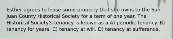 Esther agrees to lease some property that she owns to the San Juan County Historical Society for a term of one year. The Historical Society's tenancy is known as a A) periodic tenancy. B) tenancy for years. C) tenancy at will. D) tenancy at sufferance.