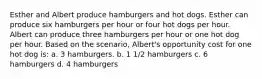 Esther and Albert produce hamburgers and hot dogs. Esther can produce six hamburgers per hour or four hot dogs per hour. Albert can produce three hamburgers per hour or one hot dog per hour. Based on the scenario, Albert's opportunity cost for one hot dog is: a. 3 hamburgers. b. 1 1/2 hamburgers c. 6 hamburgers d. 4 hamburgers