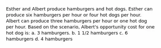 Esther and Albert produce hamburgers and hot dogs. Esther can produce six hamburgers per hour or four hot dogs per hour. Albert can produce three hamburgers per hour or one hot dog per hour. Based on the scenario, Albert's opportunity cost for one hot dog is: a. 3 hamburgers. b. 1 1/2 hamburgers c. 6 hamburgers d. 4 hamburgers