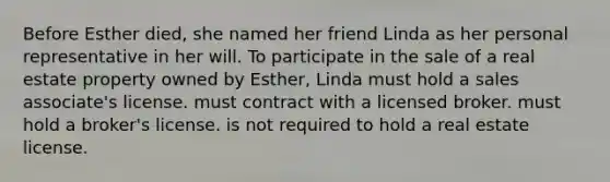 Before Esther died, she named her friend Linda as her personal representative in her will. To participate in the sale of a real estate property owned by Esther, Linda must hold a sales associate's license. must contract with a licensed broker. must hold a broker's license. is not required to hold a real estate license.