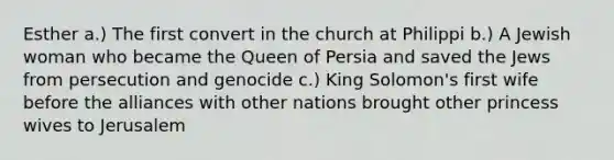 Esther a.) The first convert in the church at Philippi b.) A Jewish woman who became the Queen of Persia and saved the Jews from persecution and genocide c.) King Solomon's first wife before the alliances with other nations brought other princess wives to Jerusalem