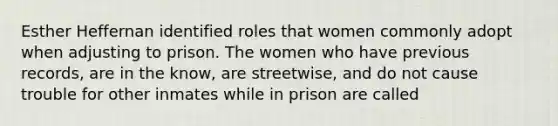 Esther Heffernan identified roles that women commonly adopt when adjusting to prison. The women who have previous records, are in the know, are streetwise, and do not cause trouble for other inmates while in prison are called