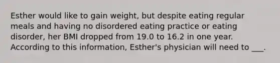 Esther would like to gain weight, but despite eating regular meals and having no disordered eating practice or eating disorder, her BMI dropped from 19.0 to 16.2 in one year. According to this information, Esther's physician will need to ___.