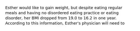 Esther would like to gain weight, but despite eating regular meals and having no disordered eating practice or eating disorder, her BMI dropped from 19.0 to 16.2 in one year. According to this information, Esther's physician will need to