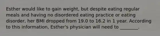 Esther would like to gain weight, but despite eating regular meals and having no disordered eating practice or eating disorder, her BMI dropped from 19.0 to 16.2 in 1 year. According to this information, Esther's physician will need to ________.