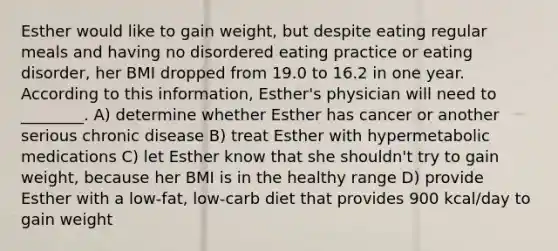 Esther would like to gain weight, but despite eating regular meals and having no disordered eating practice or eating disorder, her BMI dropped from 19.0 to 16.2 in one year. According to this information, Esther's physician will need to ________. A) determine whether Esther has cancer or another serious chronic disease B) treat Esther with hypermetabolic medications C) let Esther know that she shouldn't try to gain weight, because her BMI is in the healthy range D) provide Esther with a low-fat, low-carb diet that provides 900 kcal/day to gain weight