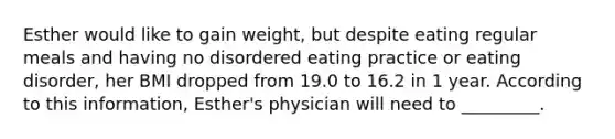 Esther would like to gain weight, but despite eating regular meals and having no disordered eating practice or eating disorder, her BMI dropped from 19.0 to 16.2 in 1 year. According to this information, Esther's physician will need to _________.