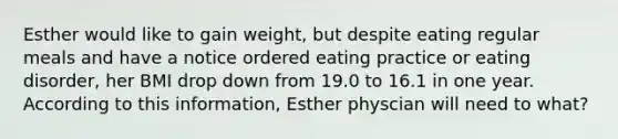 Esther would like to gain weight, but despite eating regular meals and have a notice ordered eating practice or eating disorder, her BMI drop down from 19.0 to 16.1 in one year. According to this information, Esther physcian will need to what?