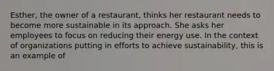 Esther, the owner of a restaurant, thinks her restaurant needs to become more sustainable in its approach. She asks her employees to focus on reducing their energy use. In the context of organizations putting in efforts to achieve sustainability, this is an example of