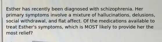 Esther has recently been diagnosed with schizophrenia. Her primary symptoms involve a mixture of hallucinations, delusions, social withdrawal, and flat affect. Of the medications available to treat Esther's symptoms, which is MOST likely to provide her the most relief?