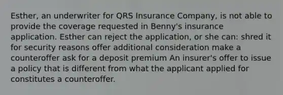 Esther, an underwriter for QRS Insurance Company, is not able to provide the coverage requested in Benny's insurance application. Esther can reject the application, or she can: shred it for security reasons offer additional consideration make a counteroffer ask for a deposit premium An insurer's offer to issue a policy that is different from what the applicant applied for constitutes a counteroffer.