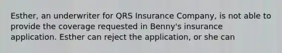 Esther, an underwriter for QRS Insurance Company, is not able to provide the coverage requested in Benny's insurance application. Esther can reject the application, or she can