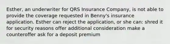 Esther, an underwriter for QRS Insurance Company, is not able to provide the coverage requested in Benny's insurance application. Esther can reject the application, or she can: shred it for security reasons offer additional consideration make a counteroffer ask for a deposit premium