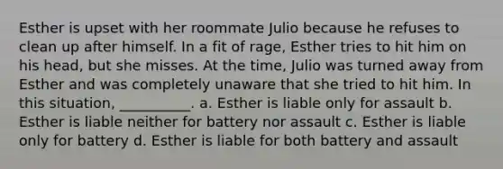 Esther is upset with her roommate Julio because he refuses to clean up after himself. In a fit of rage, Esther tries to hit him on his head, but she misses. At the time, Julio was turned away from Esther and was completely unaware that she tried to hit him. In this situation, __________. a. Esther is liable only for assault b. Esther is liable neither for battery nor assault c. Esther is liable only for battery d. Esther is liable for both battery and assault