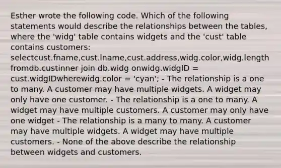 Esther wrote the following code. Which of the following statements would describe the relationships between the tables, where the 'widg' table contains widgets and the 'cust' table contains customers: selectcust.fname,cust.lname,cust.address,widg.color,widg.lengthfromdb.custinner join db.widg onwidg.widgID = cust.widgIDwherewidg.color = 'cyan'; - The relationship is a one to many. A customer may have multiple widgets. A widget may only have one customer. - The relationship is a one to many. A widget may have multiple customers. A customer may only have one widget - The relationship is a many to many. A customer may have multiple widgets. A widget may have multiple customers. - None of the above describe the relationship between widgets and customers.