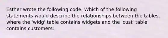 Esther wrote the following code. Which of the following statements would describe the relationships between the tables, where the 'widg' table contains widgets and the 'cust' table contains customers: