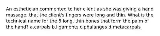 An esthetician commented to her client as she was giving a hand massage, that the client's fingers were long and thin. What is the technical name for the 5 long, thin bones that form the palm of the hand? a.carpals b.ligaments c.phalanges d.metacarpals