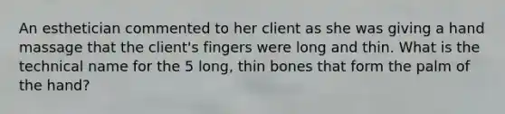 An esthetician commented to her client as she was giving a hand massage that the client's fingers were long and thin. What is the technical name for the 5 long, thin bones that form the palm of the hand?