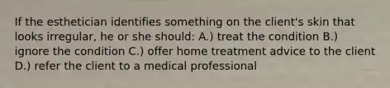 If the esthetician identifies something on the client's skin that looks irregular, he or she should: A.) treat the condition B.) ignore the condition C.) offer home treatment advice to the client D.) refer the client to a medical professional