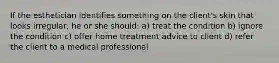 If the esthetician identifies something on the client's skin that looks irregular, he or she should: a) treat the condition b) ignore the condition c) offer home treatment advice to client d) refer the client to a medical professional