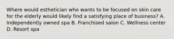 Where would esthetician who wants to be focused on skin care for the elderly would likely find a satisfying place of business? A. Independently owned spa B. Franchised salon C. Wellness center D. Resort spa